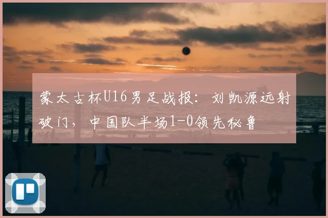 蒙太古杯U16男足战报:刘凯源远射破门,中国队半场1-0领先秘鲁
