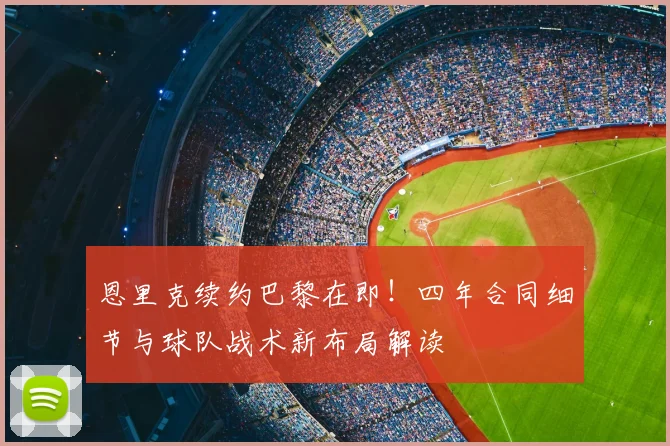 恩里克续约巴黎在即!四年合同细节与球队战术新布局解读