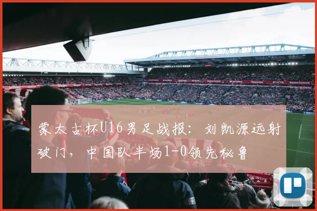 蒙太古杯U16男足战报：刘凯源远射破门，中国队半场1-0领先秘鲁