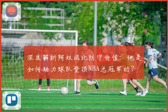 深度解析阿奴诺比防守价值:他是如何助力球队登顶NBA总冠军的?