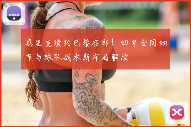 恩里克续约巴黎在即！四年合同细节与球队战术新布局解读