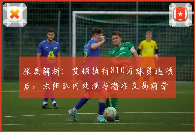 深度解析：艾顿执行810万球员选项后，太阳队内处境与潜在交易前景展望