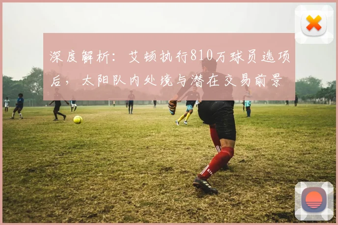 深度解析:艾顿执行810万球员选项后,太阳队内处境与潜在交易前景展望